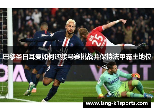 巴黎圣日耳曼如何迎接马赛挑战并保持法甲霸主地位