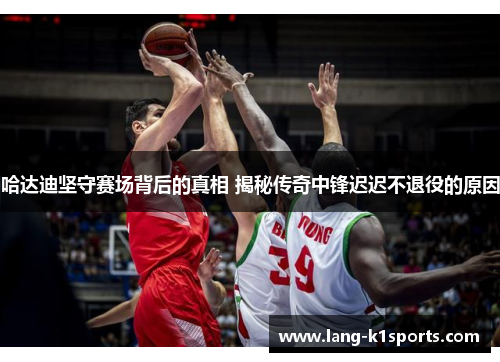 哈达迪坚守赛场背后的真相 揭秘传奇中锋迟迟不退役的原因 哈达迪坚守赛场背后的真相 揭秘传奇中锋迟迟不退役的原因