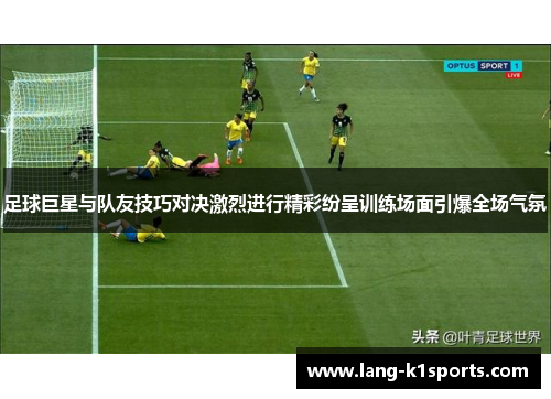 足球巨星与队友技巧对决激烈进行精彩纷呈训练场面引爆全场气氛