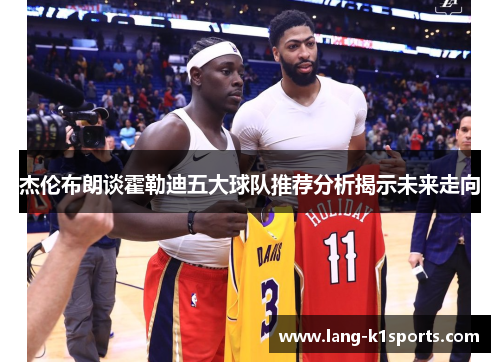 杰伦布朗谈霍勒迪五大球队推荐分析揭示未来走向 杰伦布朗谈霍勒迪五大球队推荐分析揭示未来走向