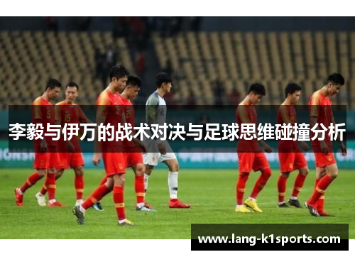 李毅与伊万的战术对决与足球思维碰撞分析 李毅与伊万的战术对决与足球思维碰撞分析
