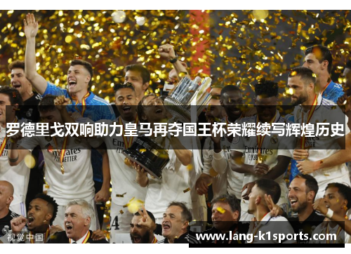罗德里戈双响助力皇马再夺国王杯荣耀续写辉煌历史